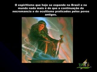 O espiritismo que hoje se expande no Brasil e no mundo nada mais é do que a continuação da necromancia e do ocultismo praticados pelos povos antigos. 