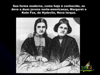 Sua forma moderna, como hoje é conhecido, se deve a duas jovens norte-americanas, Margaret e Kate Fox, de Hydevile, Nova Iorque. 