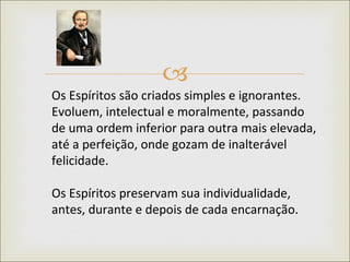 Os Espíritos são criados simples e ignorantes. Evoluem, intelectual e moralmente, passando de uma ordem inferior para outra mais elevada, até a perfeição, onde gozam de inalterável felicidade.  Os Espíritos preservam sua individualidade, antes, durante e depois de cada encarnação.  