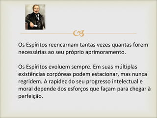 Os Espíritos reencarnam tantas vezes quantas forem necessárias ao seu próprio aprimoramento.  Os Espíritos evoluem sempre. Em suas múltiplas existências corpóreas podem estacionar, mas nunca regridem. A rapidez do seu progresso intelectual e moral depende dos esforços que façam para chegar à perfeição.  