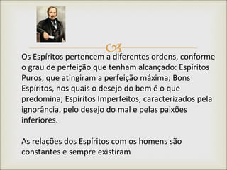Os Espíritos pertencem a diferentes ordens, conforme o grau de perfeição que tenham alcançado: Espíritos Puros, que atingiram a perfeição máxima; Bons Espíritos, nos quais o desejo do bem é o que predomina; Espíritos Imperfeitos, caracterizados pela ignorância, pelo desejo do mal e pelas paixões inferiores.  As relações dos Espíritos com os homens são constantes e sempre existiram 