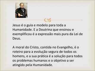 Jesus é o guia e modelo para toda a Humanidade. E a Doutrina que ensinou e exemplificou é a expressão mais pura da Lei de Deus.  A moral do Cristo, contida no Evangelho, é o roteiro para a evolução segura de todos os homens, e a sua prática é a solução para todos os problemas humanos e o objetivo a ser atingido pela Humanidade.  