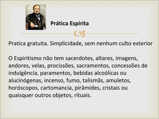 Pratica gratuita. Simplicidade, sem nenhum culto exterior O Espiritismo não tem sacerdotes, altares, imagens, andores, velas, procissões, sacramentos, concessões de indulgência, paramentos, bebidas alcoólicas ou alucinógenas, incenso, fumo, talismãs, amuletos, horóscopos, cartomancia, pirâmides, cristais ou quaisquer outros objetos, rituais. Prática Espírita   