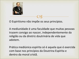 O Espiritismo não impõe os seus princípios.    A mediunidade é uma faculdade que muitas pessoas trazem consigo ao nascer, independentemente da religião ou da diretriz doutrinária de vida que adotem.  Prática mediúnica espírita só é aquela que é exercida com base nos princípios da Doutrina Espírita e dentro da moral cristã.  