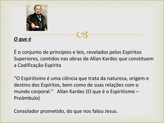O que é   É o conjunto de princípios e leis, revelados pelos Espíritos Superiores, contidos nas obras de Allan Kardec que constituem a Codificação Espírita “ O Espiritismo é uma ciência que trata da natureza, origem e destino dos Espíritos, bem como de suas relações com o mundo corporal.”   Allan Kardec (O que é o Espiritismo – Preâmbulo)  Consolador prometido, do que nos falou Jesus. 