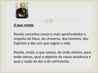 O que revela   Revela conceitos novos e mais aprofundados a respeito de Deus, do Universo, dos Homens, dos Espíritos e das Leis que regem a vida.  Revela, ainda, o que somos, de onde viemos, para onde vamos, qual o objetivo da nossa existência e qual a razão da dor e do sofrimento.  