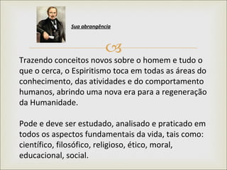 Trazendo conceitos novos sobre o homem e tudo o que o cerca, o Espiritismo toca em todas as áreas do conhecimento, das atividades e do comportamento humanos, abrindo uma nova era para a regeneração da Humanidade.  Pode e deve ser estudado, analisado e praticado em todos os aspectos fundamentais da vida, tais como: científico, filosófico, religioso, ético, moral, educacional, social.  Sua abrangência   