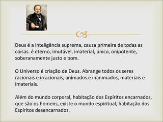 Deus é a inteligência suprema, causa primeira de todas as coisas. é eterno, imutável, imaterial, único, onipotente, soberanamente justo e bom.  O Universo é criação de Deus. Abrange todos os seres racionais e irracionais, animados e inanimados, materiais e imateriais.  Além do mundo corporal, habitação dos Espíritos encarnados, que são os homens, existe o mundo espiritual, habitação dos Espíritos desencarnados.  