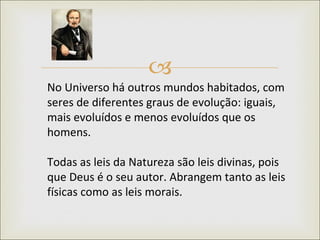 No Universo há outros mundos habitados, com seres de diferentes graus de evolução: iguais, mais evoluídos e menos evoluídos que os homens.  Todas as leis da Natureza são leis divinas, pois que Deus é o seu autor. Abrangem tanto as leis físicas como as leis morais.  