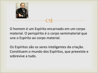 O homem é um Espírito encarnado em um corpo material. O perispírito é o corpo semimaterial que une o Espírito ao corpo material.  Os Espíritos são os seres inteligentes da criação. Constituem o mundo dos Espíritos, que preexiste e sobrevive a tudo.  