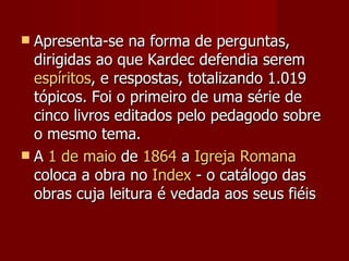  Apresenta-se na forma de perguntas,
  dirigidas ao que Kardec defendia serem
  espíritos, e respostas, totalizando 1.019
  tópicos. Foi o primeiro de uma série de
  cinco livros editados pelo pedagodo sobre
  o mesmo tema.
 A 1 de maio de 1864 a Igreja Romana
  coloca a obra no Index - o catálogo das
  obras cuja leitura é vedada aos seus fiéis
 