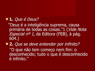  1. Que é Deus?
 “Deus é a inteligência suprema, causa
  primária de todas as coisas.”1 (Vide Nota
  Especial nº 1, da Editora (FEB), à pág.
  604.)
 2. Que se deve entender por infinito?
  “O que não tem começo nem fim: o
  desconhecido; tudo o que é desconhecido
  é infinito.”
 