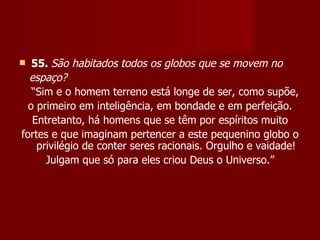   55. São habitados todos os globos que se movem no
  espaço?
   “Sim e o homem terreno está longe de ser, como supõe,
  o primeiro em inteligência, em bondade e em perfeição.
   Entretanto, há homens que se têm por espíritos muito
fortes e que imaginam pertencer a este pequenino globo o
    privilégio de conter seres racionais. Orgulho e vaidade!
      Julgam que só para eles criou Deus o Universo.”
 