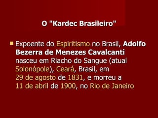 O "Kardec Brasileiro"

   Expoente do Espiritismo no Brasil, Adolfo
    Bezerra de Menezes Cavalcanti
    nasceu em Riacho do Sangue (atual
    Solonópole), Ceará, Brasil, em
    29 de agosto de 1831, e morreu a
    11 de abril de 1900, no Rio de Janeiro
 