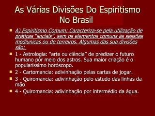 As Várias Divisões Do Espiritismo
                No Brasil
   A) Espiritismo Comum: Caracteriza-se pela utilização de
    práticas “sociais”, sem os elementos comuns às sessões
    mediunicas ou de terreiros. Algumas das sua divisões
    são:
   1 - Astrologia: “arte ou ciência” de predizer o futuro
    humano pôr meio dos astros. Sua maior criação é o
    popularissimo horóscopo.
   2 - Cartomancia: adivinhação pelas cartas de jogar.
   3 - Quiromancia: adivinhação pelo estudo das linhas da
    mão
   4 - Quiromancia: adivinhação por intermédio da água.
 