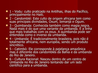    1 - Vodu: culto praticado na Antilhas, ilhas do Pacífico,
    principalmente no Haiti.
   2 - Candomblé: Este culto de origem africana tem como
    suas principais divindades, Oxum, Iemanjá e Ogum.
   3 - Quimbanda: Conhecida também como magia negra.
    Nada mais é do que uma variante da umbanda. É a linha
    que mais trabalhas com os exus. A quimbanda pode ser
    entendida como o inverso da umbanda.
   4 - Umbanda: É tradicionalmente brasileira, pois não é
    totalmente africana, nem européia, sendo um produto
    sincrético.
   5 - Catimbó: Ele corresponde à pajelança amazônica
    mas é diferente dos candomblés da Bahia e da umbanda
    do Rio de Janeiro.
   6 - Cultura Racional: Nasceu dentro de um centro de
    Umbanda no Rio de Janeiro tentando dar um lado
    cientifico para a umbanda.
 