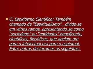    C) Espiritismo Cientifico: Também
    chamado de “Espiritualismo” , divide-se
    em vários ramos, apresentando-se como
    “sociedade” ou “entidades” beneficente,
    cientificas, filosóficas, que apelam ora
    para o intelectual ora para o espiritual.
    Entre outras destacamos as seguintes:
 