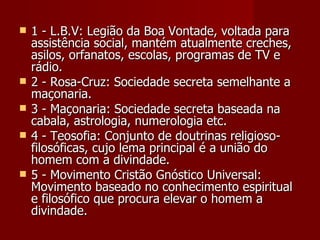    1 - L.B.V: Legião da Boa Vontade, voltada para
    assistência social, mantém atualmente creches,
    asilos, orfanatos, escolas, programas de TV e
    rádio.
   2 - Rosa-Cruz: Sociedade secreta semelhante a
    maçonaria.
   3 - Maçonaria: Sociedade secreta baseada na
    cabala, astrologia, numerologia etc.
   4 - Teosofia: Conjunto de doutrinas religioso-
    filosóficas, cujo lema principal é a união do
    homem com a divindade.
   5 - Movimento Cristão Gnóstico Universal:
    Movimento baseado no conhecimento espiritual
    e filosófico que procura elevar o homem a
    divindade.
 