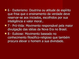    6 - Esoterismo: Doutrina ou atitude de espírito
    que frisa que o ensinamento da verdade deve
    reservar-se aos iniciados, escolhidos por sua
    inteligência e valor moral..
   7 - Pró-Vida: Movimento responsável pela maior
    divulgação das idéias da Nova Era no Brasil.
   8 - Eubiose: Movimento baseado no
    conhecimento filosófico-religioso que também
    procura elevar o homem a sua divindade.
 