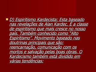    D) Espiritismo Kardecista: Esta baseado
    nas revelações de Alan Kardec. É a classe
    de espiritismo que mais cresce no nosso
    país. Também conhecido como “Alto
    Espiritismo”. Movimento baseado nas
    doutrinas principais que são:
    reencarnação, comunicação com os
    mortos e salvação pelas boas obras. O
    Kardecismo também está dividido em
    várias tendências:
 