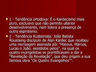    1 - Tendência ortodoxa: É o Kardecismo mais
    puro, exclusivo que não permite ulterior
    desenvolvimento, nem tolera a presença de
    outro espiritismo.
   2 - Tendência Rusteinista: João Batista
    Roustaing discípulo de Alan Kardec que recebeu
    uma mensagem assinada pôr “Mateus, Marcos,
    Lucas e João, assistidos pelos”, na qual os
    quatro evangelistas se prontificavam a dar a
    “Revelação da Revelação”, que deu origem a sua
    famosa obra “Os Quatro Evangelhos””.
 