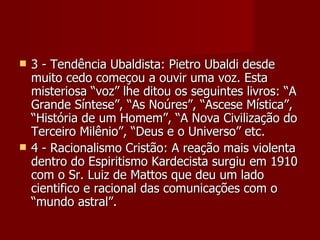    3 - Tendência Ubaldista: Pietro Ubaldi desde
    muito cedo começou a ouvir uma voz. Esta
    misteriosa “voz” lhe ditou os seguintes livros: “A
    Grande Síntese”, “As Noúres”, “Ascese Mística”,
    “História de um Homem”, “A Nova Civilização do
    Terceiro Milênio”, “Deus e o Universo” etc.
   4 - Racionalismo Cristão: A reação mais violenta
    dentro do Espiritismo Kardecista surgiu em 1910
    com o Sr. Luiz de Mattos que deu um lado
    cientifico e racional das comunicações com o
    “mundo astral”.
 