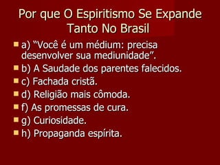 Por que O Espiritismo Se Expande
         Tanto No Brasil
 a) “Você é um médium: precisa
  desenvolver sua mediunidade”.
 b) A Saudade dos parentes falecidos.
 c) Fachada cristã.
 d) Religião mais cômoda.
 f) As promessas de cura.
 g) Curiosidade.
 h) Propaganda espírita.
 