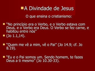 A   Divindade de Jesus
               O que ensina o cristianismo:

   “No princípio era o Verbo, e o Verbo estava com
    Deus, e o Verbo era Deus. O Verbo se fez carne, e
    habitou entre nós”
   (Jo 1.1,14).

   “Quem me vê a mim, vê o Pai” (Jo 14.9; cf. Jo
    8.19).

   “Eu e o Pai somos um. Sendo homem, te fazes
    Deus a ti mesmo” (Jo 10.30-33).
 