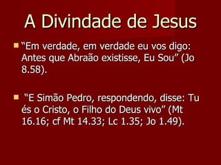 A Divindade de Jesus
   “Em verdade, em verdade eu vos digo:
    Antes que Abraão existisse, Eu Sou” (Jo
    8.58).

    “E Simão Pedro, respondendo, disse: Tu
    és o Cristo, o Filho do Deus vivo” (Mt
    16.16; cf Mt 14.33; Lc 1.35; Jo 1.49).
 