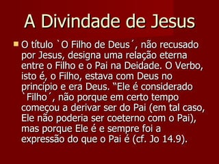 A Divindade de Jesus
   O título `O Filho de Deus´, não recusado
    por Jesus, designa uma relação eterna
    entre o Filho e o Pai na Deidade. O Verbo,
    isto é, o Filho, estava com Deus no
    princípio e era Deus. “Ele é considerado
    `Filho´, não porque em certo tempo
    começou a derivar ser do Pai (em tal caso,
    Ele não poderia ser coeterno com o Pai),
    mas porque Ele é e sempre foi a
    expressão do que o Pai é (cf. Jo 14.9).
 