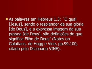    As palavras em Hebreus 1.3: `O qual
    [Jesus], sendo o resplendor da sua glória
    [de Deus], e a expressa imagem da sua
    pessoa [de Deus], são definições do que
    significa Filho de Deus” (Notes on
    Galatians, de Hogg e Vine, pp.99,100,
    citado pelo Dicionário VINE).
 