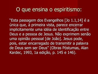 O que ensina o espiritismo:
“Esta passagem dos Evangelhos [Jo 1.1,14] é a
única que, à primeira vista, parece encerrar
implicitamente uma idéia de identificação entre
Deus e a pessoa de Jesus. Não exprimem senão
uma opinião pessoal [de João]. Jesus pode,
pois, estar encarregado de transmitir a palavra
de Deus sem ser Deus” (Obras Póstumas, Alan
Kardec, 1993, 1a edição, p. 145 e 146).
 