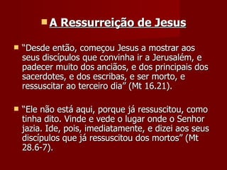 A    Ressurreição de Jesus

   “Desde então, começou Jesus a mostrar aos
    seus discípulos que convinha ir a Jerusalém, e
    padecer muito dos anciãos, e dos principais dos
    sacerdotes, e dos escribas, e ser morto, e
    ressuscitar ao terceiro dia” (Mt 16.21).

   “Ele não está aqui, porque já ressuscitou, como
    tinha dito. Vinde e vede o lugar onde o Senhor
    jazia. Ide, pois, imediatamente, e dizei aos seus
    discípulos que já ressuscitou dos mortos” (Mt
    28.6-7).
 
