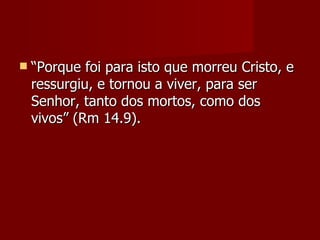    “Porque foi para isto que morreu Cristo, e
    ressurgiu, e tornou a viver, para ser
    Senhor, tanto dos mortos, como dos
    vivos” (Rm 14.9).
 