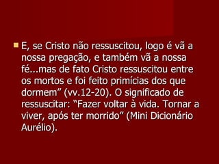    E, se Cristo não ressuscitou, logo é vã a
    nossa pregação, e também vã a nossa
    fé...mas de fato Cristo ressuscitou entre
    os mortos e foi feito primícias dos que
    dormem” (vv.12-20). O significado de
    ressuscitar: “Fazer voltar à vida. Tornar a
    viver, após ter morrido” (Mini Dicionário
    Aurélio).
 