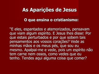 As Aparições de Jesus
        O que ensina o cristianismo:

“E eles, espantados e atemorizados, pensavam
que viam algum espírito. E Jesus lhes disse: Por
que estais perturbados e por que sobem tais
pensamentos aos vossos corações? Vede as
minhas mãos e os meus pés, que sou eu
mesmo. Apalpai-me e vede, pois um espírito não
tem carne nem ossos, como vedes que eu
tenho. Tendes aqui alguma coisa que comer?
 