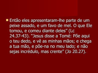    Então eles apresentaram-lhe parte de um
    peixe assado, e um favo de mel. O que Ele
    tomou, e comeu diante deles” (Lc
    24.37-43). “Jesus disse a Tomé: Põe aqui
    o teu dedo, e vê as minhas mãos; e chega
    a tua mão, e põe-na no meu lado; e não
    sejas incrédulo, mas crente” (Jo 20.27).
 