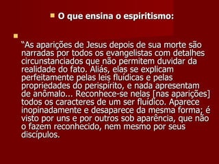    O que ensina o espiritismo:


    “As aparições de Jesus depois de sua morte são
    narradas por todos os evangelistas com detalhes
    circunstanciados que não permitem duvidar da
    realidade do fato. Aliás, elas se explicam
    perfeitamente pelas leis fluídicas e pelas
    propriedades do perispírito, e nada apresentam
    de anômalo... Reconhece-se nelas [nas aparições]
    todos os caracteres de um ser fluídico. Aparece
    inopinadamente e desaparece da mesma forma; é
    visto por uns e por outros sob aparência, que não
    o fazem reconhecido, nem mesmo por seus
    discípulos.
 