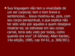    Sua linguagem não tem a vivacidade de
    um ser corporal; tem o tom breve e
    sentencioso... Jesus mostrou-se, pois, com
    seu corpo perispiritual, o que explica não
    ter sido visto por aqueles a quem desejava
    mostrar-se; se estivesse em seu corpo
    carnal, teria sido visto por todos, como
    quando era vivo” (A Gênese, Allan Kardec,
    14a edição, 1985, cap XV-61, p. 300/301).
 