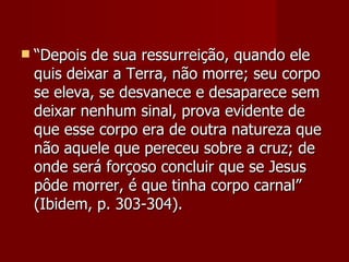   “Depois de sua ressurreição, quando ele
    quis deixar a Terra, não morre; seu corpo
    se eleva, se desvanece e desaparece sem
    deixar nenhum sinal, prova evidente de
    que esse corpo era de outra natureza que
    não aquele que pereceu sobre a cruz; de
    onde será forçoso concluir que se Jesus
    pôde morrer, é que tinha corpo carnal”
    (Ibidem, p. 303-304).
 