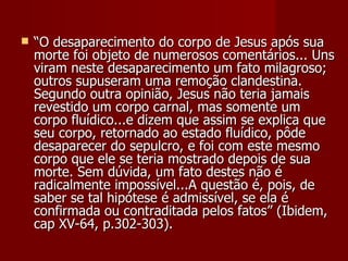    “O desaparecimento do corpo de Jesus após sua
    morte foi objeto de numerosos comentários... Uns
    viram neste desaparecimento um fato milagroso;
    outros supuseram uma remoção clandestina.
    Segundo outra opinião, Jesus não teria jamais
    revestido um corpo carnal, mas somente um
    corpo fluídico...e dizem que assim se explica que
    seu corpo, retornado ao estado fluídico, pôde
    desaparecer do sepulcro, e foi com este mesmo
    corpo que ele se teria mostrado depois de sua
    morte. Sem dúvida, um fato destes não é
    radicalmente impossível...A questão é, pois, de
    saber se tal hipótese é admissível, se ela é
    confirmada ou contraditada pelos fatos” (Ibidem,
    cap XV-64, p.302-303).
 