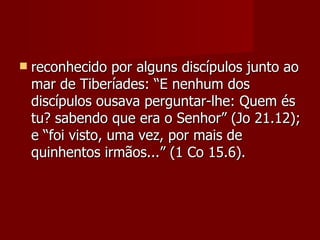    reconhecido por alguns discípulos junto ao
    mar de Tiberíades: “E nenhum dos
    discípulos ousava perguntar-lhe: Quem és
    tu? sabendo que era o Senhor” (Jo 21.12);
    e “foi visto, uma vez, por mais de
    quinhentos irmãos...” (1 Co 15.6).
 