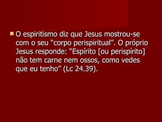    O espiritismo diz que Jesus mostrou-se
    com o seu “corpo perispiritual”. O próprio
    Jesus responde: “Espírito [ou perispírito]
    não tem carne nem ossos, como vedes
    que eu tenho” (Lc 24.39).
 