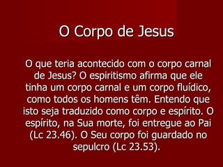 O Corpo de Jesus

 O que teria acontecido com o corpo carnal
    de Jesus? O espiritismo afirma que ele
 tinha um corpo carnal e um corpo fluídico,
 como todos os homens têm. Entendo que
isto seja traduzido como corpo e espírito. O
 espírito, na Sua morte, foi entregue ao Pai
  (Lc 23.46). O Seu corpo foi guardado no
             sepulcro (Lc 23.53).
 