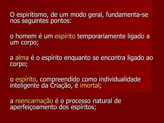 O espiritismo, de um modo geral, fundamenta-se
nos seguintes pontos:

o homem é um espírito temporariamente ligado a
um corpo;

a alma é o espírito enquanto se encontra ligado ao
corpo;

o espírito, compreendido como individualidade
inteligente da Criação, é imortal;

a reencarnação é o processo natural de
aperfeiçoamento dos espíritos;
 
