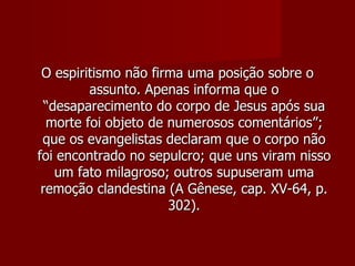 O espiritismo não firma uma posição sobre o
         assunto. Apenas informa que o
  “desaparecimento do corpo de Jesus após sua
  morte foi objeto de numerosos comentários”;
 que os evangelistas declaram que o corpo não
foi encontrado no sepulcro; que uns viram nisso
    um fato milagroso; outros supuseram uma
 remoção clandestina (A Gênese, cap. XV-64, p.
                      302).
 