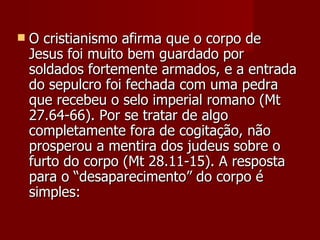    O cristianismo afirma que o corpo de
    Jesus foi muito bem guardado por
    soldados fortemente armados, e a entrada
    do sepulcro foi fechada com uma pedra
    que recebeu o selo imperial romano (Mt
    27.64-66). Por se tratar de algo
    completamente fora de cogitação, não
    prosperou a mentira dos judeus sobre o
    furto do corpo (Mt 28.11-15). A resposta
    para o “desaparecimento” do corpo é
    simples:
 