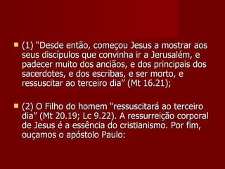    (1) “Desde então, começou Jesus a mostrar aos
    seus discípulos que convinha ir a Jerusalém, e
    padecer muito dos anciãos, e dos principais dos
    sacerdotes, e dos escribas, e ser morto, e
    ressuscitar ao terceiro dia” (Mt 16.21);

   (2) O Filho do homem “ressuscitará ao terceiro
    dia” (Mt 20.19; Lc 9.22). A ressurreição corporal
    de Jesus é a essência do cristianismo. Por fim,
    ouçamos o apóstolo Paulo:
 