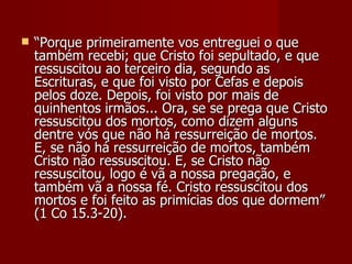    “Porque primeiramente vos entreguei o que
    também recebi; que Cristo foi sepultado, e que
    ressuscitou ao terceiro dia, segundo as
    Escrituras, e que foi visto por Cefas e depois
    pelos doze. Depois, foi visto por mais de
    quinhentos irmãos... Ora, se se prega que Cristo
    ressuscitou dos mortos, como dizem alguns
    dentre vós que não há ressurreição de mortos.
    E, se não há ressurreição de mortos, também
    Cristo não ressuscitou. E, se Cristo não
    ressuscitou, logo é vã a nossa pregação, e
    também vã a nossa fé. Cristo ressuscitou dos
    mortos e foi feito as primícias dos que dormem”
    (1 Co 15.3-20).
 