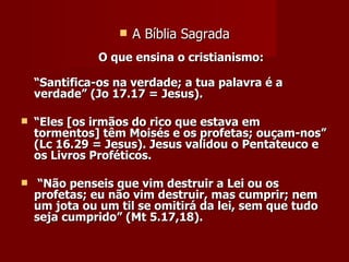   A Bíblia Sagrada
               O que ensina o cristianismo:

    “Santifica-os na verdade; a tua palavra é a
    verdade” (Jo 17.17 = Jesus).

   “Eles [os irmãos do rico que estava em
    tormentos] têm Moisés e os profetas; ouçam-nos”
    (Lc 16.29 = Jesus). Jesus validou o Pentateuco e
    os Livros Proféticos.

    “Não penseis que vim destruir a Lei ou os
    profetas; eu não vim destruir, mas cumprir; nem
    um jota ou um til se omitirá da lei, sem que tudo
    seja cumprido” (Mt 5.17,18).
 